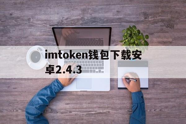 imtoken钱包下载安卓2.4.3,imtoken钱包下载安卓最新版本官网