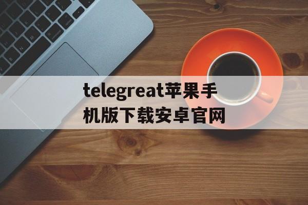 telegreat苹果手机版下载安卓官网的简单介绍