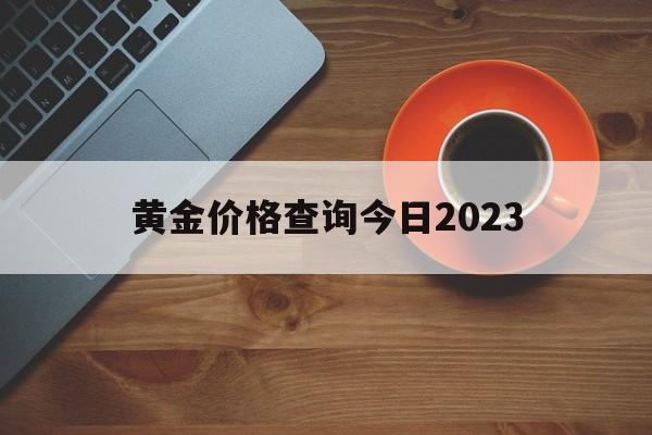 黄金价格查询今日2023,黄金价格查询今日2023周大福